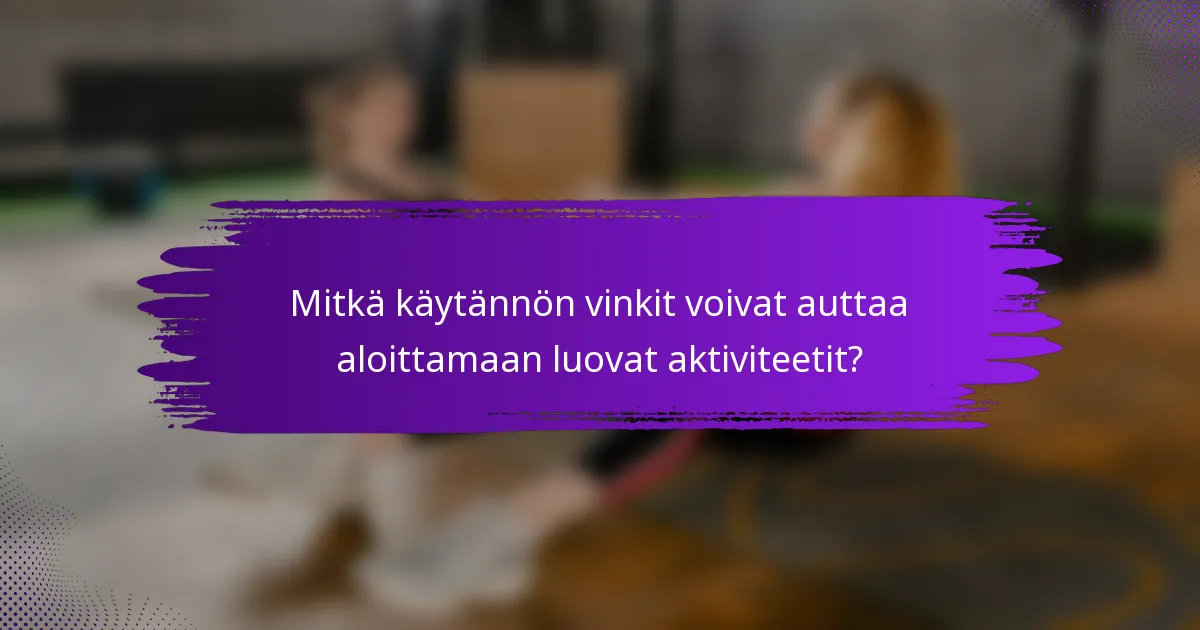 Mitkä käytännön vinkit voivat auttaa aloittamaan luovat aktiviteetit?